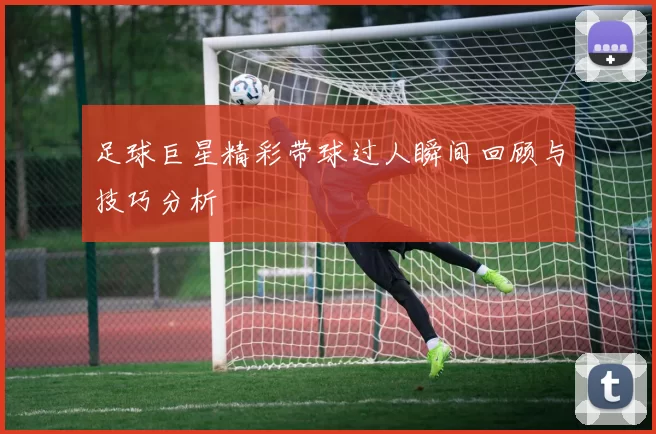 足球巨星精彩带球过人瞬间回顾与技巧分析