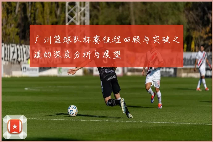 广州篮球队杯赛征程回顾与突破之道的深度分析与展望