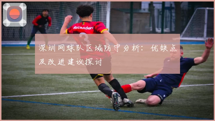 深圳网球队区域防守分析：优缺点及改进建议探讨