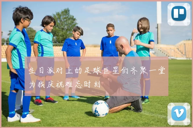 生日派对上的足球巨星们齐聚一堂为我庆祝难忘时刻