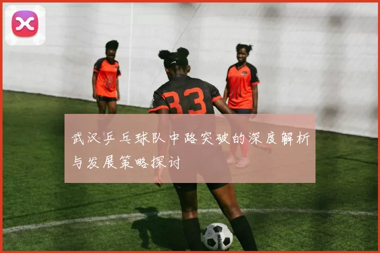 武汉乒乓球队中路突破的深度解析与发展策略探讨